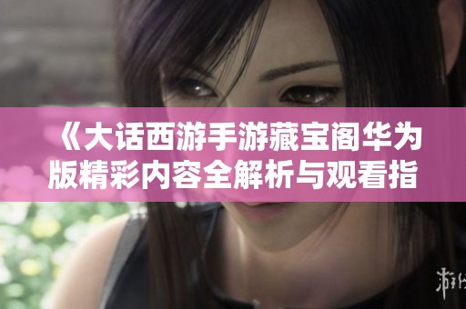 《大话西游手游藏宝阁华为版精彩内容全解析与观看指南》