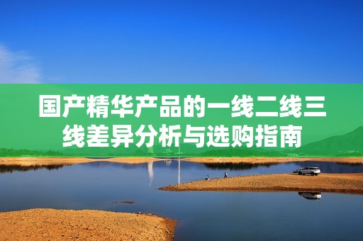 国产精华产品的一线二线三线差异分析与选购指南