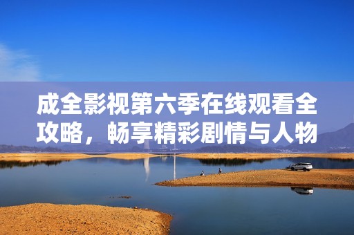 成全影视第六季在线观看全攻略，畅享精彩剧情与人物魅力