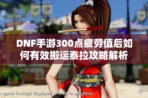 DNF手游300点疲劳值后如何有效搬运泰拉攻略解析