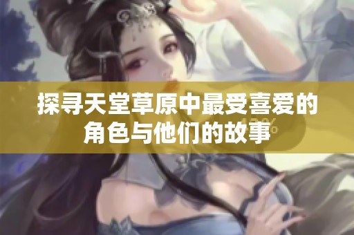 探寻天堂草原中最受喜爱的角色与他们的故事