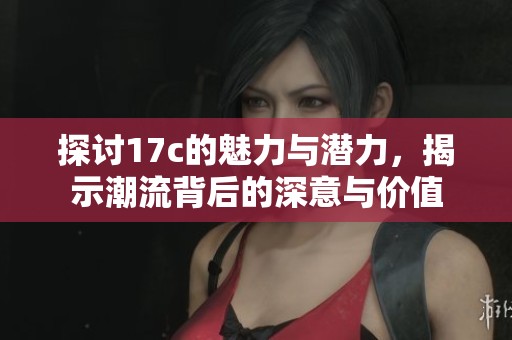 探讨17c的魅力与潜力，揭示潮流背后的深意与价值