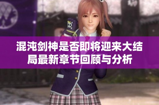 混沌剑神是否即将迎来大结局最新章节回顾与分析