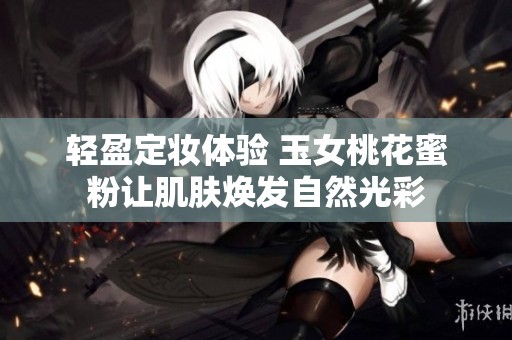 轻盈定妆体验 玉女桃花蜜粉让肌肤焕发自然光彩