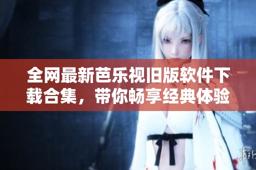 全网最新芭乐视旧版软件下载合集，带你畅享经典体验