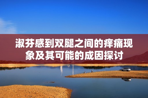 淑芬感到双腿之间的痒痛现象及其可能的成因探讨