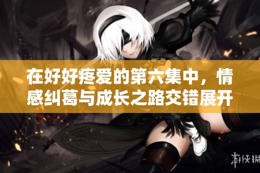 在好好疼爱的第六集中，情感纠葛与成长之路交错展开