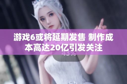 游戏6或将延期发售 制作成本高达20亿引发关注