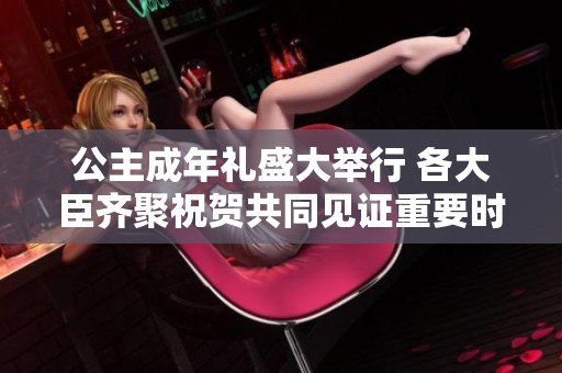 公主成年礼盛大举行 各大臣齐聚祝贺共同见证重要时刻