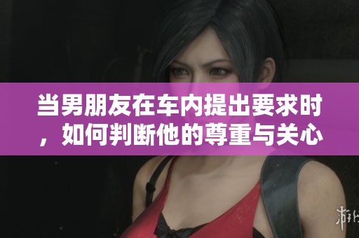 当男朋友在车内提出要求时，如何判断他的尊重与关心
