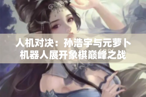 人机对决：孙浩宇与元萝卜机器人展开象棋巅峰之战