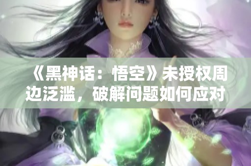 《黑神话：悟空》未授权周边泛滥，破解问题如何应对？