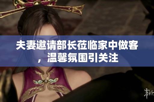 夫妻邀请部长莅临家中做客，温馨氛围引关注