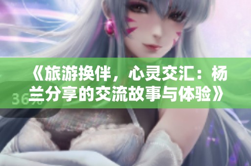 《旅游换伴，心灵交汇：杨兰分享的交流故事与体验》
