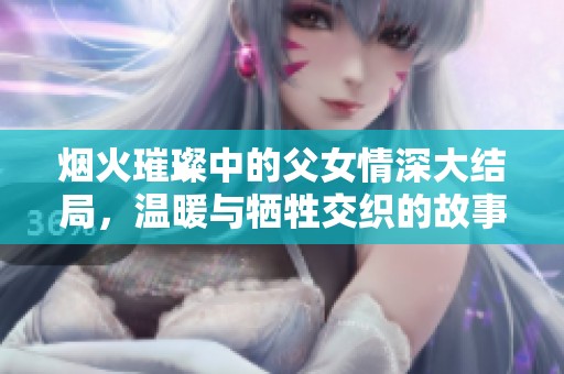 烟火璀璨中的父女情深大结局，温暖与牺牲交织的故事