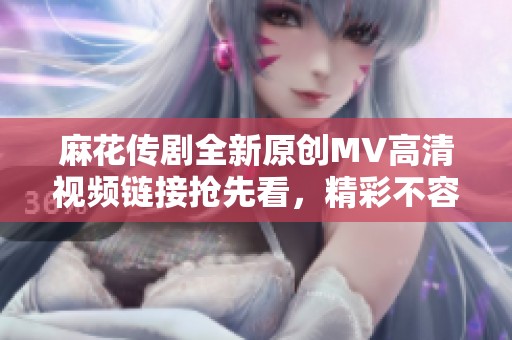 麻花传剧全新原创MV高清视频链接抢先看，精彩不容错过