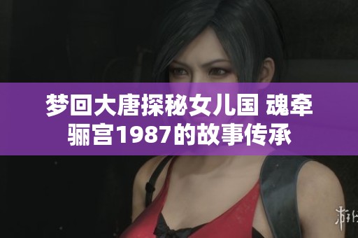 梦回大唐探秘女儿国 魂牵骊宫1987的故事传承