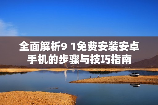 全面解析9 1免费安装安卓手机的步骤与技巧指南