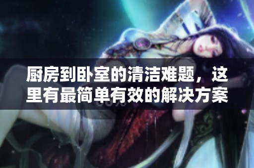 厨房到卧室的清洁难题，这里有最简单有效的解决方案