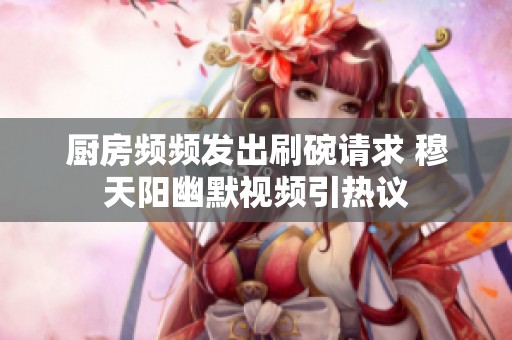 厨房频频发出刷碗请求 穆天阳幽默视频引热议