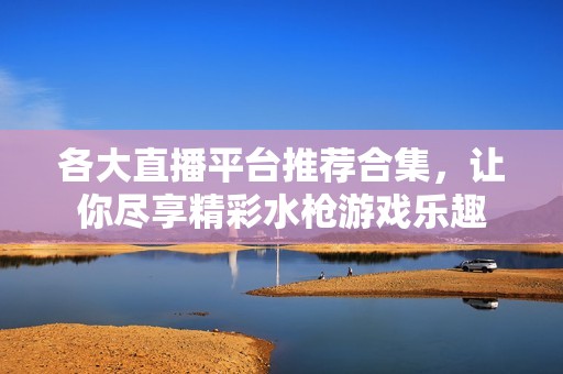 各大直播平台推荐合集，让你尽享精彩水枪游戏乐趣