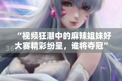 “视频狂潮中的麻辣姐妹好大赛精彩纷呈，谁将夺冠”