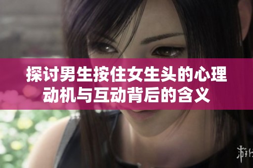 探讨男生按住女生头的心理动机与互动背后的含义