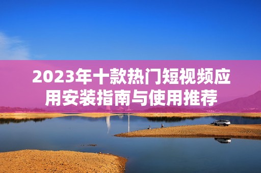 2023年十款热门短视频应用安装指南与使用推荐