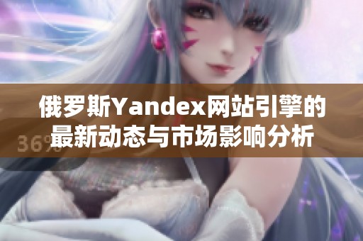 俄罗斯Yandex网站引擎的最新动态与市场影响分析