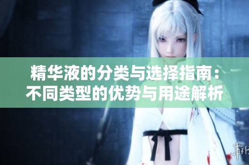 精华液的分类与选择指南：不同类型的优势与用途解析