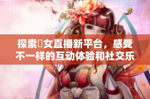 探索祼女直播新平台，感受不一样的互动体验和社交乐趣