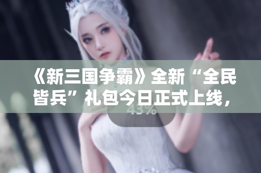 《新三国争霸》全新“全民皆兵”礼包今日正式上线，快来领取吧！