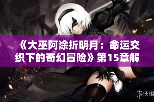 《大巫阿涂折明月：命运交织下的奇幻冒险》第15章解析