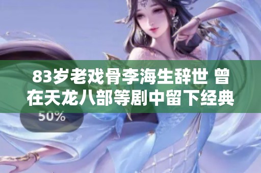 83岁老戏骨李海生辞世 曾在天龙八部等剧中留下经典角色