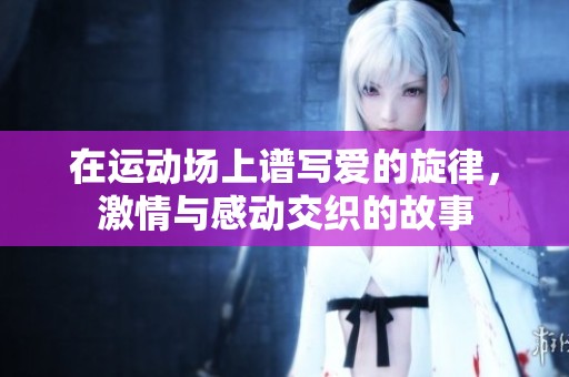 在运动场上谱写爱的旋律，激情与感动交织的故事
