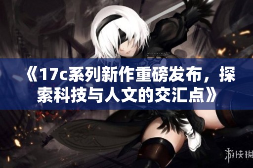 《17c系列新作重磅发布，探索科技与人文的交汇点》
