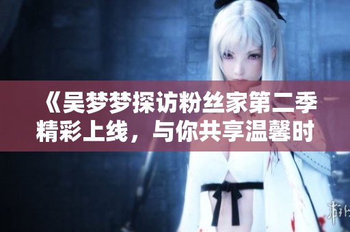 《吴梦梦探访粉丝家第二季精彩上线，与你共享温馨时光》