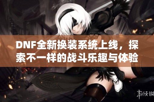 DNF全新换装系统上线，探索不一样的战斗乐趣与体验