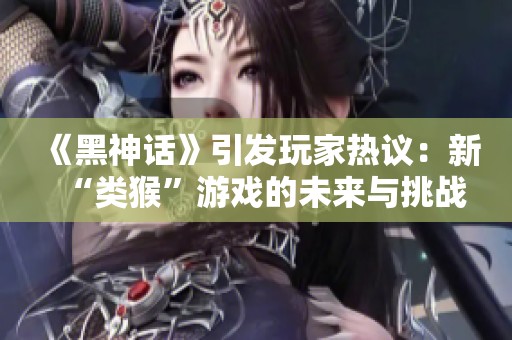 《黑神话》引发玩家热议：新“类猴”游戏的未来与挑战