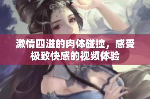 激情四溢的肉体碰撞，感受极致快感的视频体验