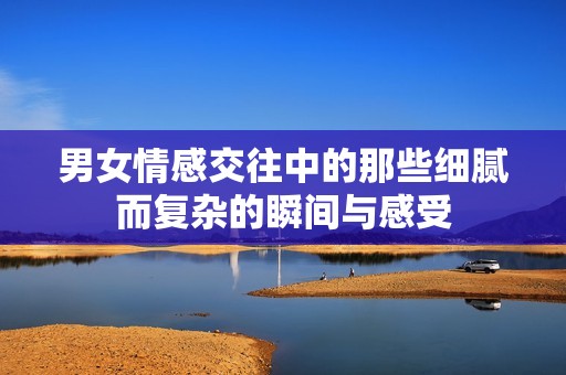 男女情感交往中的那些细腻而复杂的瞬间与感受
