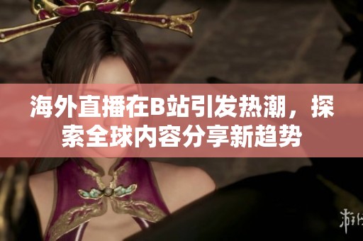 海外直播在B站引发热潮，探索全球内容分享新趋势