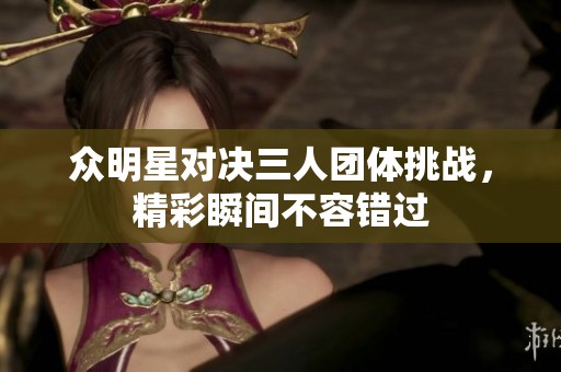 众明星对决三人团体挑战，精彩瞬间不容错过