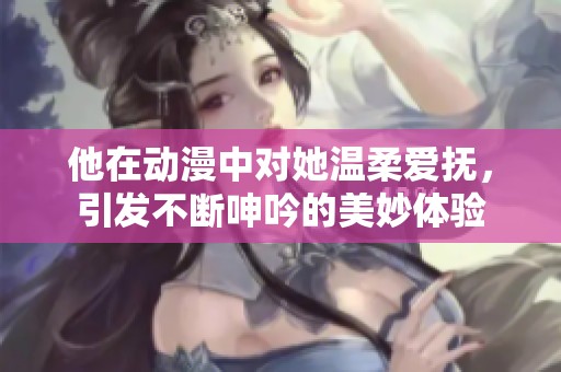他在动漫中对她温柔爱抚，引发不断呻吟的美妙体验
