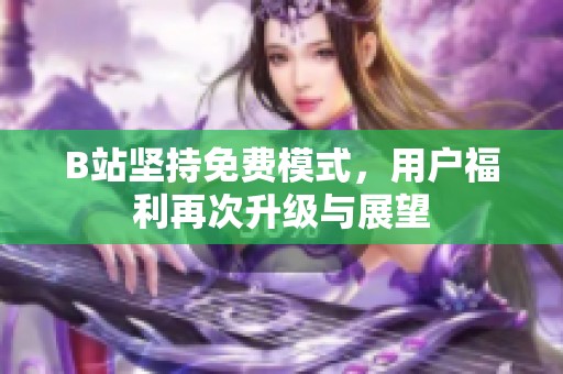B站坚持免费模式，用户福利再次升级与展望