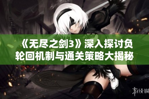 《无尽之剑3》深入探讨负轮回机制与通关策略大揭秘