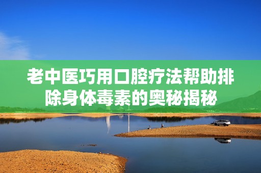 老中医巧用口腔疗法帮助排除身体毒素的奥秘揭秘
