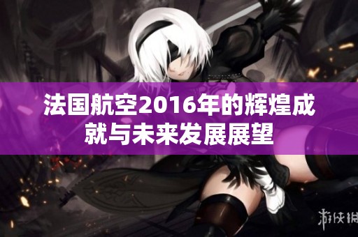 法国航空2016年的辉煌成就与未来发展展望