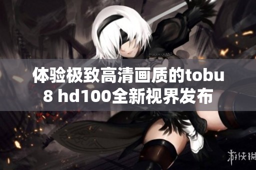 体验极致高清画质的tobu8 hd100全新视界发布