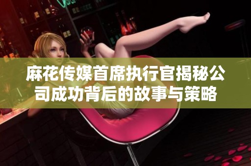 麻花传媒首席执行官揭秘公司成功背后的故事与策略